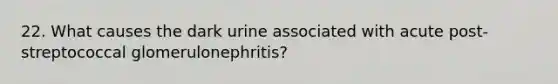 22. What causes the dark urine associated with acute post-streptococcal glomerulonephritis?