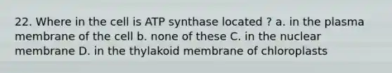 22. Where in the cell is ATP synthase located ? a. in the plasma membrane of the cell b. none of these C. in the nuclear membrane D. in the thylakoid membrane of chloroplasts