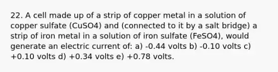 22. A cell made up of a strip of copper metal in a solution of copper sulfate (CuSO4) and (connected to it by a salt bridge) a strip of iron metal in a solution of iron sulfate (FeSO4), would generate an electric current of: a) -0.44 volts b) -0.10 volts c) +0.10 volts d) +0.34 volts e) +0.78 volts.