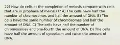 22) How do cells at the completion of meiosis compare with cells that are in prophase of meiosis I? A) The cells have half the number of chromosomes and half the amount of DNA. B) The cells have the same number of chromosomes and half the amount of DNA. C) The cells have half the number of chromosomes and one-fourth the amount of DNA. D) The cells have half the amount of cytoplasm and twice the amount of DNA.