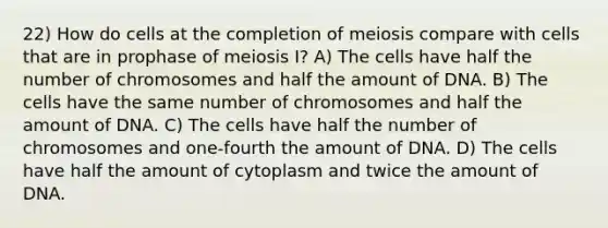 22) How do cells at the completion of meiosis compare with cells that are in prophase of meiosis I? A) The cells have half the number of chromosomes and half the amount of DNA. B) The cells have the same number of chromosomes and half the amount of DNA. C) The cells have half the number of chromosomes and one-fourth the amount of DNA. D) The cells have half the amount of cytoplasm and twice the amount of DNA.