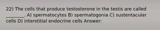 22) The cells that produce testosterone in the testis are called ________. A) spermatocytes B) spermatogonia C) sustentacular cells D) interstitial endocrine cells Answer: