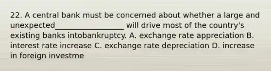 22. A central bank must be concerned about whether a large and unexpected__________________ will drive most of the country's existing banks intobankruptcy. A. exchange rate appreciation B. interest rate increase C. exchange rate depreciation D. increase in foreign investme