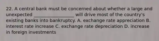 22. A central bank must be concerned about whether a large and unexpected __________________ will drive most of the country's existing banks into bankruptcy. A. exchange rate appreciation B. interest rate increase C. exchange rate depreciation D. increase in foreign investments