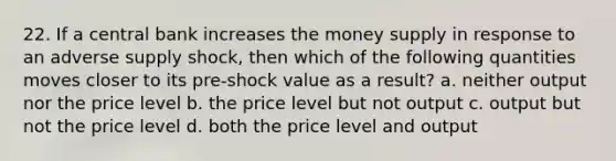 22. If a central bank increases the money supply in response to an adverse supply shock, then which of the following quantities moves closer to its pre-shock value as a result? a. neither output nor the price level b. the price level but not output c. output but not the price level d. both the price level and output