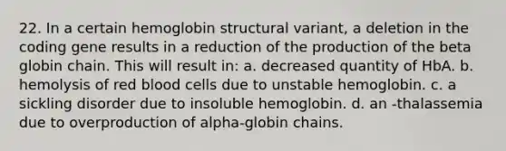 22. In a certain hemoglobin structural variant, a deletion in the coding gene results in a reduction of the production of the beta globin chain. This will result in: a. decreased quantity of HbA. b. hemolysis of red blood cells due to unstable hemoglobin. c. a sickling disorder due to insoluble hemoglobin. d. an -thalassemia due to overproduction of alpha-globin chains.