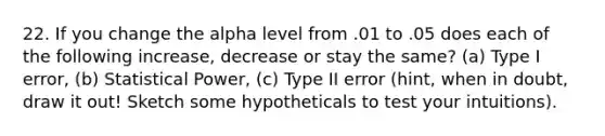 22. If you change the alpha level from .01 to .05 does each of the following increase, decrease or stay the same? (a) Type I error, (b) Statistical Power, (c) Type II error (hint, when in doubt, draw it out! Sketch some hypotheticals to test your intuitions).