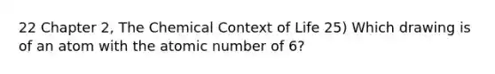 22 Chapter 2, The Chemical Context of Life 25) Which drawing is of an atom with the atomic number of 6?
