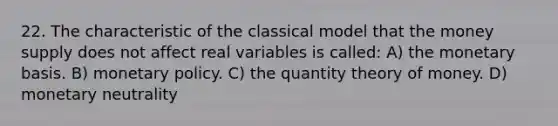 22. The characteristic of the classical model that the money supply does not affect real variables is called: A) the monetary basis. B) monetary policy. C) the quantity theory of money. D) monetary neutrality