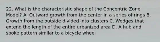 22. What is the characteristic shape of the Concentric Zone Model? A. Outward growth from the center in a series of rings B. Growth from the outside divided into clusters C. Wedges that extend the length of the entire urbanized area D. A hub and spoke pattern similar to a bicycle wheel