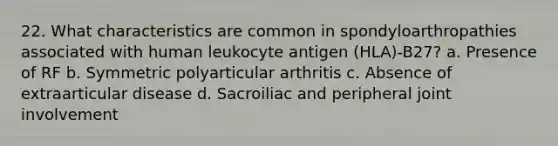 22. What characteristics are common in spondyloarthropathies associated with human leukocyte antigen (HLA)-B27? a. Presence of RF b. Symmetric polyarticular arthritis c. Absence of extraarticular disease d. Sacroiliac and peripheral joint involvement