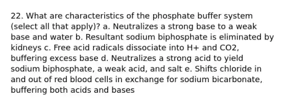 22. What are characteristics of the phosphate buffer system (select all that apply)? a. Neutralizes a strong base to a weak base and water b. Resultant sodium biphosphate is eliminated by kidneys c. Free acid radicals dissociate into H+ and CO2, buffering excess base d. Neutralizes a strong acid to yield sodium biphosphate, a weak acid, and salt e. Shifts chloride in and out of red blood cells in exchange for sodium bicarbonate, buffering both acids and bases