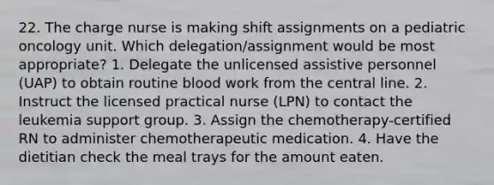 22. The charge nurse is making shift assignments on a pediatric oncology unit. Which delegation/assignment would be most appropriate? 1. Delegate the unlicensed assistive personnel (UAP) to obtain routine blood work from the central line. 2. Instruct the licensed practical nurse (LPN) to contact the leukemia support group. 3. Assign the chemotherapy-certified RN to administer chemotherapeutic medication. 4. Have the dietitian check the meal trays for the amount eaten.