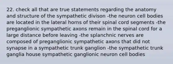 22. check all that are true statements regarding the anatomy and structure of the sympathetic divison -the neuron cell bodies are located in the lateral horns of their spinal cord segments -the preganglionic sympathetic axons remain in the spinal cord for a large distance before leaving -the splanchnic nerves are composed of preganglionic sympathetic axons that did not synapse in a sympathetic trunk ganglion -the sympathetic trunk ganglia house sympathetic ganglionic neuron cell bodies