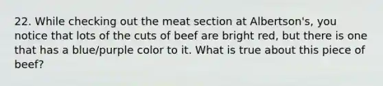 22. While checking out the meat section at Albertson's, you notice that lots of the cuts of beef are bright red, but there is one that has a blue/purple color to it. What is true about this piece of beef?