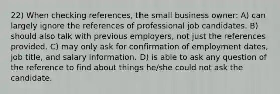 22) When checking references, the small business owner: A) can largely ignore the references of professional job candidates. B) should also talk with previous employers, not just the references provided. C) may only ask for confirmation of employment dates, job title, and salary information. D) is able to ask any question of the reference to find about things he/she could not ask the candidate.