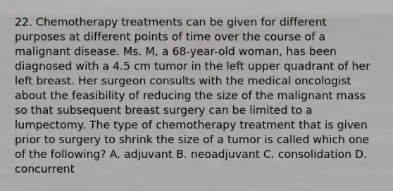 22. Chemotherapy treatments can be given for different purposes at different points of time over the course of a malignant disease. Ms. M, a 68-year-old woman, has been diagnosed with a 4.5 cm tumor in the left upper quadrant of her left breast. Her surgeon consults with the medical oncologist about the feasibility of reducing the size of the malignant mass so that subsequent breast surgery can be limited to a lumpectomy. The type of chemotherapy treatment that is given prior to surgery to shrink the size of a tumor is called which one of the following? A. adjuvant B. neoadjuvant C. consolidation D. concurrent