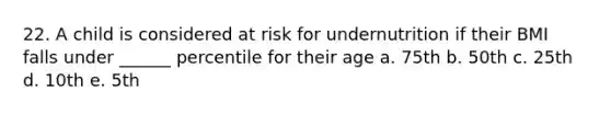 22. A child is considered at risk for undernutrition if their BMI falls under ______ percentile for their age a. 75th b. 50th c. 25th d. 10th e. 5th