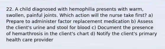 22. A child diagnosed with hemophilia presents with warm, swollen, painful joints. Which action will the nurse take first? a) Prepare to administer factor replacement medication b) Assess the client's urine and stool for blood c) Document the presence of hemarthrosis in the client's chart d) Notify the client's primary health care provider