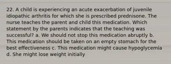 22. A child is experiencing an acute exacerbation of juvenile idiopathic arthritis for which she is prescribed prednisone. The nurse teaches the parent and child this medication. Which statement by the parents indicates that the teaching was successful? a. We should not stop this medication abruptly b. This medication should be taken on an empty stomach for the best effectiveness c. This medication might cause hypoglycemia d. She might lose weight initially