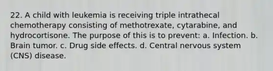 22. A child with leukemia is receiving triple intrathecal chemotherapy consisting of methotrexate, cytarabine, and hydrocortisone. The purpose of this is to prevent: a. Infection. b. Brain tumor. c. Drug side effects. d. Central nervous system (CNS) disease.