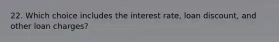 22. Which choice includes the interest rate, loan discount, and other loan charges?