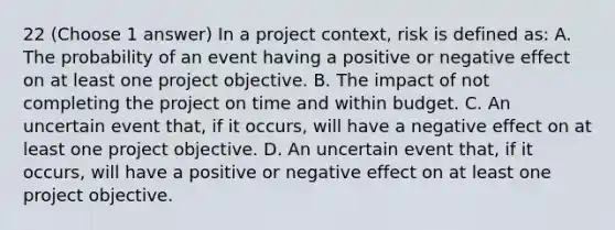 22 (Choose 1 answer) In a project context, risk is defined as: A. The probability of an event having a positive or negative effect on at least one project objective. B. The impact of not completing the project on time and within budget. C. An uncertain event that, if it occurs, will have a negative effect on at least one project objective. D. An uncertain event that, if it occurs, will have a positive or negative effect on at least one project objective.