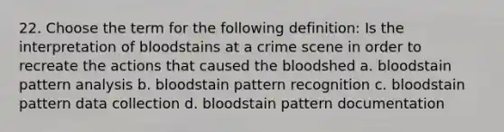 22. Choose the term for the following definition: Is the interpretation of bloodstains at a crime scene in order to recreate the actions that caused the bloodshed a. bloodstain pattern analysis b. bloodstain pattern recognition c. bloodstain pattern data collection d. bloodstain pattern documentation