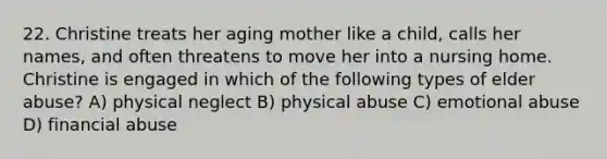 22. Christine treats her aging mother like a child, calls her names, and often threatens to move her into a nursing home. Christine is engaged in which of the following types of elder abuse? A) physical neglect B) physical abuse C) emotional abuse D) financial abuse