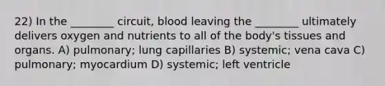 22) In the ________ circuit, blood leaving the ________ ultimately delivers oxygen and nutrients to all of the body's tissues and organs. A) pulmonary; lung capillaries B) systemic; vena cava C) pulmonary; myocardium D) systemic; left ventricle