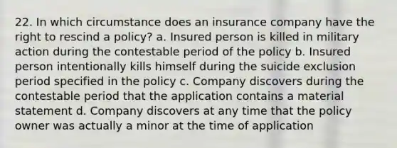 22. In which circumstance does an insurance company have the right to rescind a policy? a. Insured person is killed in military action during the contestable period of the policy b. Insured person intentionally kills himself during the suicide exclusion period specified in the policy c. Company discovers during the contestable period that the application contains a material statement d. Company discovers at any time that the policy owner was actually a minor at the time of application