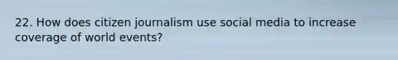 22. How does citizen journalism use social media to increase coverage of world events?