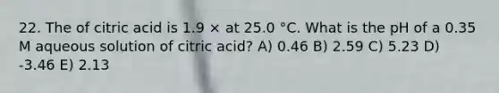 22. The of citric acid is 1.9 × at 25.0 °C. What is the pH of a 0.35 M aqueous solution of citric acid? A) 0.46 B) 2.59 C) 5.23 D) -3.46 E) 2.13