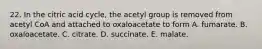 22. In the citric acid cycle, the acetyl group is removed from acetyl CoA and attached to oxaloacetate to form A. fumarate. B. oxaloacetate. C. citrate. D. succinate. E. malate.