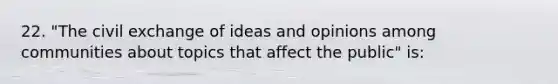 22. "The civil exchange of ideas and opinions among communities about topics that affect the public" is: