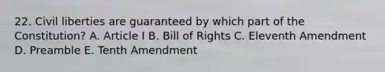 22. Civil liberties are guaranteed by which part of the Constitution? A. Article I B. Bill of Rights C. Eleventh Amendment D. Preamble E. Tenth Amendment