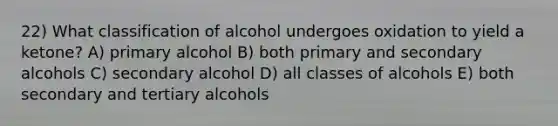 22) What classification of alcohol undergoes oxidation to yield a ketone? A) primary alcohol B) both primary and secondary alcohols C) secondary alcohol D) all classes of alcohols E) both secondary and tertiary alcohols