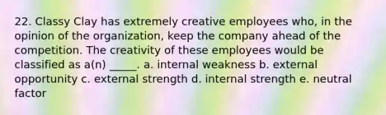 22. Classy Clay has extremely creative employees who, in the opinion of the organization, keep the company ahead of the competition. The creativity of these employees would be classified as a(n) _____. a. internal weakness b. external opportunity c. external strength d. internal strength e. neutral factor