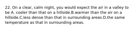 22. On a clear, calm night, you would expect the air in a valley to be A. cooler than that on a hillside.B.warmer than the air on a hillside.C.less dense than that in surrounding areas.D.the same temperature as that in surrounding areas.