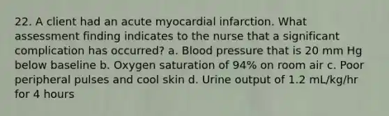 22. A client had an acute myocardial infarction. What assessment finding indicates to the nurse that a significant complication has occurred? a. Blood pressure that is 20 mm Hg below baseline b. Oxygen saturation of 94% on room air c. Poor peripheral pulses and cool skin d. Urine output of 1.2 mL/kg/hr for 4 hours