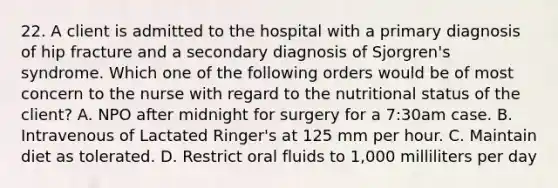 22. A client is admitted to the hospital with a primary diagnosis of hip fracture and a secondary diagnosis of Sjorgren's syndrome. Which one of the following orders would be of most concern to the nurse with regard to the nutritional status of the client? A. NPO after midnight for surgery for a 7:30am case. B. Intravenous of Lactated Ringer's at 125 mm per hour. C. Maintain diet as tolerated. D. Restrict oral fluids to 1,000 milliliters per day