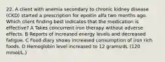 22. A client with anemia secondary to chronic kidney disease (CKD) started a prescription for epoitin alfa two months ago. Which client finding best indicates that the medication is effective? A Takes concurrent iron therapy without adverse effects. B Reports of increased energy levels and decreased fatigue. C Food diary shows increased consumption of iron rich foods. D Hemoglobin level increased to 12 grams/dL (120 mmol/L.)