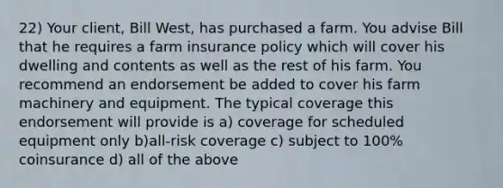 22) Your client, Bill West, has purchased a farm. You advise Bill that he requires a farm insurance policy which will cover his dwelling and contents as well as the rest of his farm. You recommend an endorsement be added to cover his farm machinery and equipment. The typical coverage this endorsement will provide is a) coverage for scheduled equipment only b)all-risk coverage c) subject to 100% coinsurance d) all of the above