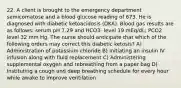 22. A client is brought to the emergency department semicomatose and a blood glucose reading of 673. He is diagnosed with diabetic ketoacidosis (DKA). Blood gas results are as follows: serum pH 7.29 and HCO3- level 19 mEq/dL; PCO2 level 32 mm Hg. The nurse should anticipate that which of the following orders may correct this diabetic ketosis? A) Administration of potassium chloride B) Initiating an insulin IV infusion along with fluid replacement C) Administering supplemental oxygen and rebreathing from a paper bag D) Instituting a cough and deep breathing schedule for every hour while awake to improve ventilation