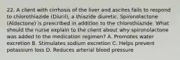 22. A client with cirrhosis of the liver and ascites fails to respond to chlorothiazide (Diuril), a thiazide diuretic. Spironolactone (Aldactone) is prescribed in addition to the chlorothiazide. What should the nurse explain to the client about why spironolactone was added to the medication regimen? A. Promotes water excretion B. Stimulates sodium excretion C. Helps prevent potassium loss D. Reduces arterial blood pressure