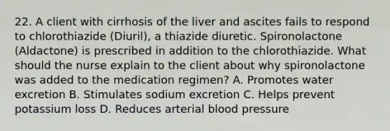 22. A client with cirrhosis of the liver and ascites fails to respond to chlorothiazide (Diuril), a thiazide diuretic. Spironolactone (Aldactone) is prescribed in addition to the chlorothiazide. What should the nurse explain to the client about why spironolactone was added to the medication regimen? A. Promotes water excretion B. Stimulates sodium excretion C. Helps prevent potassium loss D. Reduces arterial blood pressure