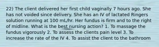 22) The client delivered her first child vaginally 7 hours ago. She has not voided since delivery. She has an IV of lactated Ringers solution running at 100 mL/hr. Her fundus is firm and to the right of midline. What is the best nursing action? 1. To massage the fundus vigorously 2. To assess the clients pain level 3. To increase the rate of the IV 4. To assist the client to the bathroom