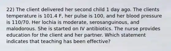 22) The client delivered her second child 1 day ago. The clients temperature is 101.4 F, her pulse is 100, and her blood pressure is 110/70. Her lochia is moderate, serosanguinous, and malodorous. She is started on IV antibiotics. The nurse provides education for the client and her partner. Which statement indicates that teaching has been effective?