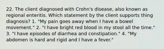 22. The client diagnosed with Crohn's disease, also known as regional enteritis. Which statement by the client supports thing diagnosis? 1. "My pain goes away when I have a bowel movement." 2. "I have bright red blood in my stool all the time." 3. "I have episodes of diarrhea and constipation." 4. "My abdomen is hard and rigid and I have a fever."