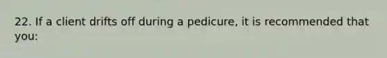 22. If a client drifts off during a pedicure, it is recommended that you: